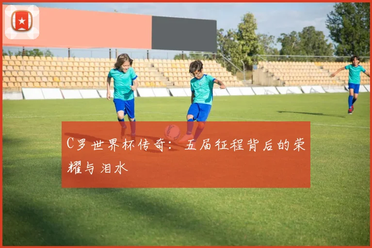 C罗世界杯传奇：五届征程背后的荣耀与泪水