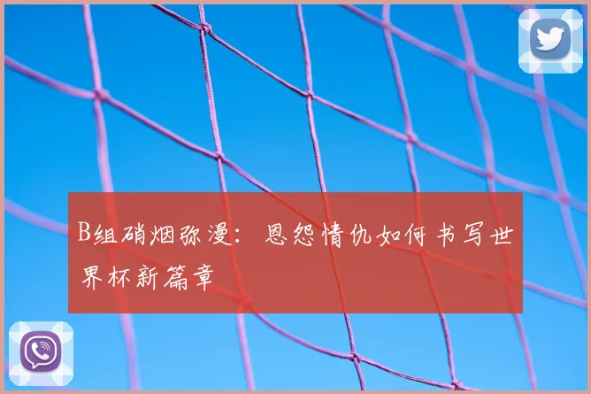 B组硝烟弥漫：恩怨情仇如何书写世界杯新篇章