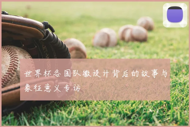 世界杯各国队徽设计背后的故事与象征意义专访
