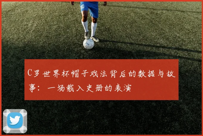 C罗世界杯帽子戏法背后的数据与故事：一场载入史册的表演