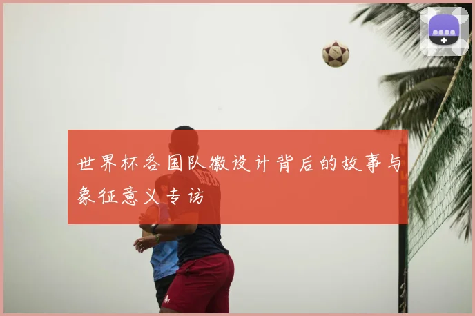 世界杯各国队徽设计背后的故事与象征意义专访
