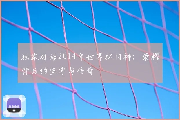 独家对话2014年世界杯门神：荣耀背后的坚守与传奇