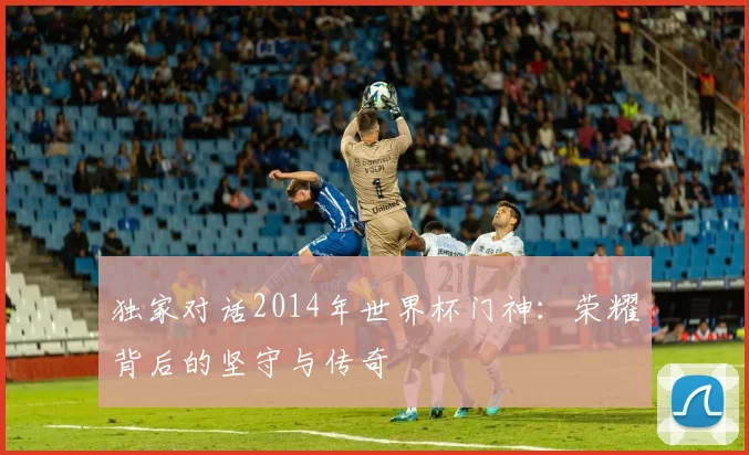 独家对话2014年世界杯门神：荣耀背后的坚守与传奇