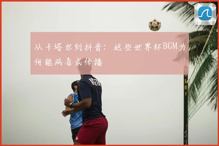 从卡塔尔到抖音：这些世界杯BGM为何能病毒式传播