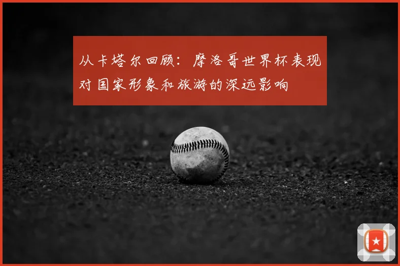 从卡塔尔回顾：摩洛哥世界杯表现对国家形象和旅游的深远影响