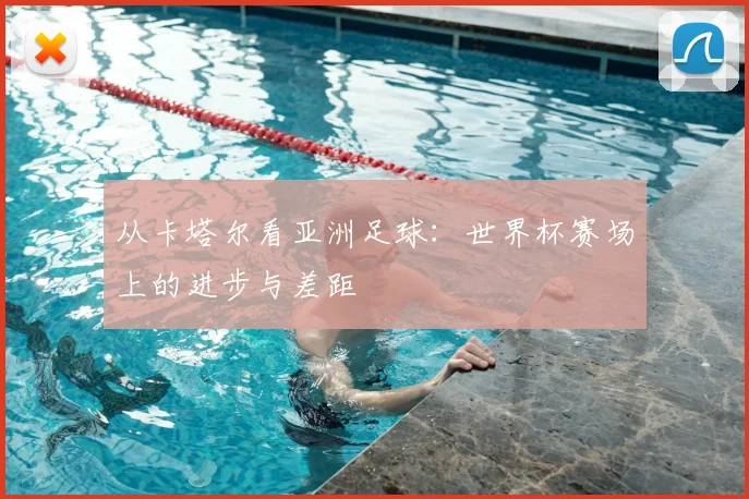 从卡塔尔看亚洲足球：世界杯赛场上的进步与差距