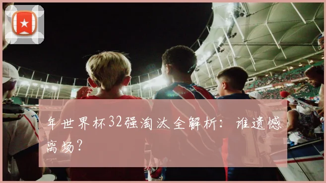 年世界杯32强淘汰全解析：谁遗憾离场？