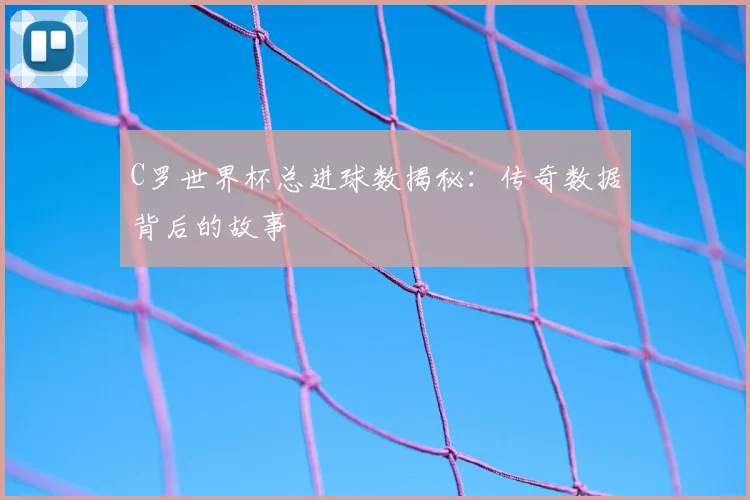 C罗世界杯总进球数揭秘：传奇数据背后的故事