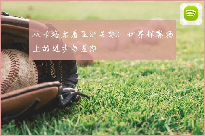 从卡塔尔看亚洲足球：世界杯赛场上的进步与差距