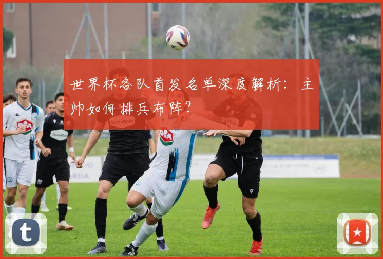 世界杯各队首发名单深度解析：主帅如何排兵布阵？