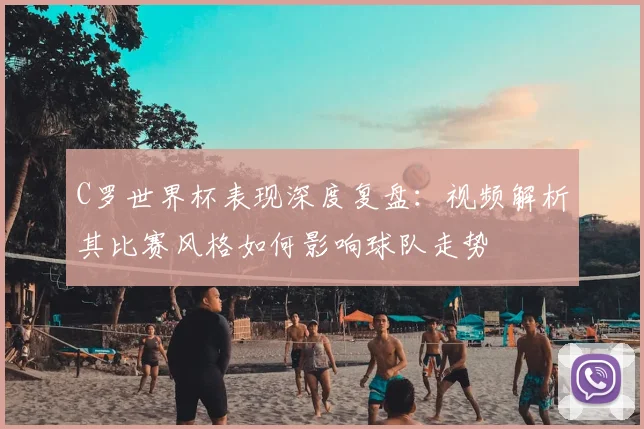 C罗世界杯表现深度复盘：视频解析其比赛风格如何影响球队走势