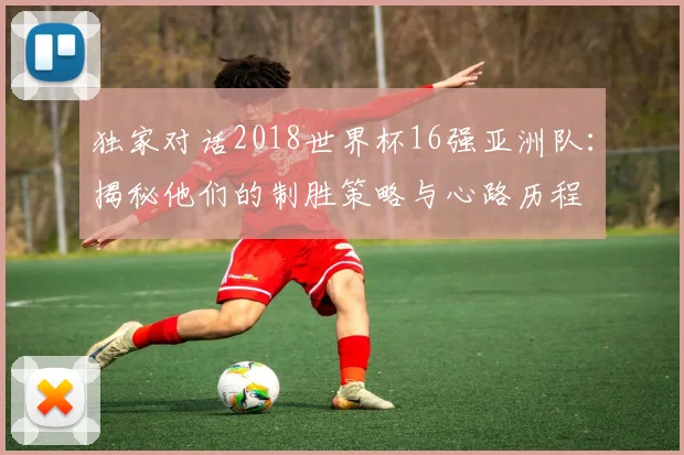 独家对话2018世界杯16强亚洲队：揭秘他们的制胜策略与心路历程