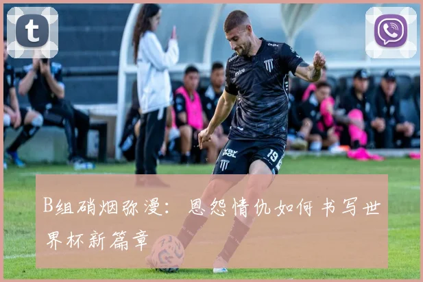 B组硝烟弥漫：恩怨情仇如何书写世界杯新篇章