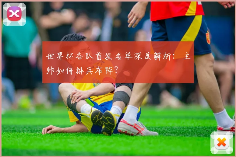 世界杯各队首发名单深度解析：主帅如何排兵布阵？
