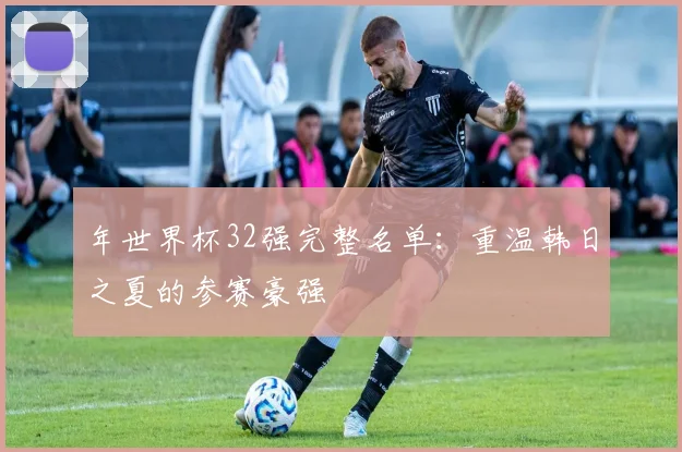 年世界杯32强完整名单：重温韩日之夏的参赛豪强