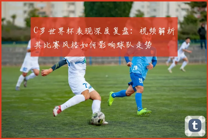 C罗世界杯表现深度复盘：视频解析其比赛风格如何影响球队走势